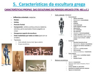 - Inflencias orientais: exipcias
– Rixidez
– Solidez
– Posición frontal
– Composición: ombros anchos,cintura e dadeiras
estreitas, perna avanzada e brazos pegados ao
corpo
– Desaparece soporte da escultura
– Están traballadas por todos os lados (para ver ao
arredor)
– Tipoloxías:
• Vulto redondo: kouros, koré, figura sedente
• Grupos escultóricos
• Vulto redondo: destacan
– Kouros (kourai)
» Atletas masculinos
» Representan a inmortalidade
» Espidos
» Estáticos
» Un pé adiantado
» Puños pegados ao corpo
» Momunento
» Sen mobilidade
» Sen expresión
» Obedecen a lei de frontalidade
» Longas cabeleiras sobre as costas
» Curvan cara arriba o labio superior
(intento expersividade) = sorriso
arcaico
– Koré(korai)
» Doncelas femeninas de pé
» Representan a deusas e sacerdotisas
» Cubertas con túnicas axustadas ao
corpo
» Aparecen co sorriso arcaico
» Pelo trenzado
» Túnica con dobreces = movemento
– Figura sedente
» Relacionada co prototipo exipcio
» Ríxida
» Posición frontal
• Relevos escutóricos
– Figuras en movemento
– Aparecen sobre todo en frontóns, frisos e
metopas
– Temas: batallas ou adoracións
– Axustanse ao espacio que van a decorar
– Figuras en movemento
CARACTERÍSTICAS PROPIAS DAS ESCULTURAS DO PERIODO ARCAICO (776- 481 a.C.)
5. Características da escultura grega
 