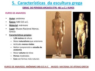 • Autor: anónimo
• Época: 540-515 a.C.
• Material: mármore
• Lugar: Museo Nacional Atenas.
Grecia
• Características propias:
– 1,94 metros de altura
– Maior naturalismo que anteriores
– Actitudes menos ríxidas
– Mellor comprensión e estudio da
anatomía
– Maior volume do tórax
– Pernas modeladas
– Cara con formas máis naturais
OBRAS DO PERIODO ARCAICO (776- 481 a.C.): KUROS
KUROS DE ANAVISOS
KUROS DE ANAVISOS: ANÓNIMO.540-515 A.C. MUSEO NACIONAL DE ATENAS.GRECIA
5. Características da escultura grega
 