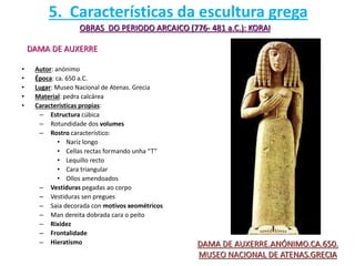 • Autor: anónimo
• Época: ca. 650 a.C.
• Lugar: Museo Nacional de Atenas. Grecia
• Material: pedra calcárea
• Características propias:
– Estructura cúbica
– Rotundidade dos volumes
– Rostro característico:
• Nariz longo
• Cellas rectas formando unha “T”
• Lequillo recto
• Cara triangular
• Ollos amendoados
– Vestiduras pegadas ao corpo
– Vestiduras sen pregues
– Saia decorada con motivos xeométricos
– Man dereita dobrada cara o peito
– Rixidez
– Frontalidade
– Hieratismo
OBRAS DO PERIODO ARCAICO (776- 481 a.C.): KORAI
DAMA DE AUXERRE
DAMA DE AUXERRE.ANÓNIMO.CA.650.
MUSEO NACIONAL DE ATENAS.GRECIA
5. Características da escultura grega
 