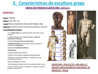 OBRAS DO PERIODO CLÁSICO (481- 323 a.C.)
DORÍFORO
DORÍFORO. POLICLETO. 450-440 a.C.
MUSEO ARQUEOLÓXICO NACIONAL DE
NÁPOLES. ITALIA
• Autor: Policleto
• Época: 450- 440 a.C.
• Lugar:Museo Arqueolóxico Nacional de Nápoles. Italia
• Material:orixinal en bronce.Conservamos copia en mármore
• Características propias:
• É un atleta mozo que camiña portando unha lanza no seu
ombreiro.
• Tamén coñecida como “canon” por ser o ideal de
proporcións humanas
• Perfecta harmonía entre as súas partes
• Equilibrio perfecto entre partes en repouso e partes en
movemento: contraposto
• Elaborado modelado anatómico
• Naturalismo
• Cabeza ladeada cara a dereita
• Cabelo e rostro serenos coidadosamente traballados
• Pectorais e ínguas esaxeradas con ríxidas liñas curvas
(reminiscencia arcaica)
• Brazos depegados do corpo
• Brazo esquerdo dobrado coa man cerrada para coller a lanza
• Camiña: acaba de apoiar o pé dereito e disponsse a erguer o
esquerdo: movemento
5. Características da escultura grega
 