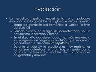 Evolución
• La escultura gótica experimenta una palpable
  evolución a lo largo de los tres siglos que dura este estilo.
   – Etapa de transición del Románico al Gótico (a fines
     del siglo XII)
   – Periodo clásico, en el siglo XIII, caracterizado por un
     naturalismo idealizado y sereno.
   – En el siglo XIV, adquieren cada vez más relevancia
     las imágenes de Vírgenes con Niño, que se curvan
     graciosamente, así como los sepulcros.
   – Durante el siglo XV la escultura es muy realista, los
     rostros son auténticos retratos; hay un gusto por lo
     patético; proliferan los retablos de composiciones
     abigarradas y movidas.
 