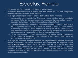 Escuelas. Francia
•   Es la cuna del gótico e irradia su influencia a otros países.
•   La primera manifestación es el Pórtico Real de Chartres, en 1150, con alargadas y
    esbeltas estatuas-columnas en las jambas.
•   En el siglo XIII son importantes los talleres de Chartres, Reims y Amiens.
      – Las portadas de la catedral de Chartres sirven de modelo a otras catedrales
         europeas. En la del transepto norte se representa la coronación, muerte y
         asunción de la Virgen y en la del transepto sur, el Juicio Final.
      – En la portada principal de la catedral de Reims trabajan varios maestros. En la
         jamba derecha, el escultor de la Visitación muestra influencia clásica; al lado,
         la Anunciación, con un ángel sonriente, y una tímida Virgen cuya forma del
         cuerpo se hace patente a pesar de sus abundantes ropajes. Son esculturas de
         bulto redondo, ya independientes del marco arquitectónico.
      – Las esculturas de las portadas de la catedral de Amiens son de gran belleza.
         En el parteluz de la portada principal está el Beau- Dieu ("hermoso Dios"),
         imagen de Cristo bendiciendo.
•   En el siglo XIV proliferan imágenes exentas de "Vírgenes Bellas", talladas en marfil o
    piedra policromada. El centro escultórico más importante es Borgoña, donde
    trabaja Claus Sluter. Para la cartuja de Champmol, en Dijon, realiza el famoso
    Pozo de Moisés, basamento de un inacabado calvario, con monumentales
    profetas de acusado realismo en rostros y paños de pliegues angulosos para
    conseguir volumen. Su mejor obra es el sepulcro de Felipe el Atrevido, con monjes
    dolientes encapuchados.
 