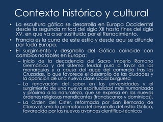 Contexto histórico y cultural
• La escultura gótica se desarrolla en Europa Occidental
  desde la segunda mitad del siglo XII hasta fines del siglo
  XV, en que va a ser sustituido por el Renacimiento.
• Francia es la cuna de este estilo y desde aquí se difunde
  por toda Europa.
• El surgimiento y desarrollo del Gótico coincide con
  cambios notables en Europa:
   – Inicio de la decadencia del Sacro Imperio Romano
     Germánico y del sistema feudal puro a favor de las
     monarquías y a causa del auge del comercio tras las
     Cruzadas, lo que favorece el desarrollo de las ciudades y
     la aparición de una nueva clase social burguesa
   – La renovación del saber en las universidades y el
     surgimiento de una nueva espiritualidad más humanizada
     y próxima a la naturaleza, que se expresa en las nuevas
     órdenes religiosas mendicantes (franciscanos y dominicos).
   – La Orden del Cister, reformada por San Bernardo de
     Claraval, será la promotora del desarrollo del estilo Gótico,
     favorecido por los nuevos avances científico-técnicos
 