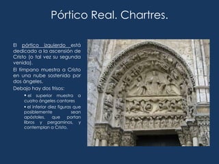 Pórtico Real. Chartres.

El pórtico izquierdo está
dedicado a la ascensión de
Cristo (o tal vez su segunda
venida).
El tímpano muestra a Cristo
en una nube sostenido por
dos ángeles.
Debajo hay dos frisos:
       el superior muestra a
    cuatro ángeles cantores
     el inferior diez figuras que
    posiblemente              sean
    apóstoles,      que     portan
    libros y pergaminos, y
    contemplan a Cristo.
 