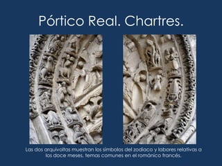 Pórtico Real. Chartres.




Las dos arquivoltas muestran los símbolos del zodiaco y labores relativas a
        los doce meses, temas comunes en el románico francés.
 