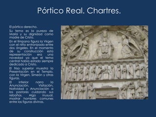 Pórtico Real. Chartres.
El pórtico derecho.
Su tema es la pureza de
María y su dignidad como
madre de Cristo.
En el tímpano figura la Virgen
con el niño entronizada entre
dos ángeles. En el momento
de su construcción esta
representación        era     una
novedad ya que el tema
central había estado siempre
dedicado a Cristo.
El friso superior muestra la
Presentación en el Templo,
con la Virgen, Simeón y otras
figuras.
El      inferior     narra      la
Anunciación,           Visitación,
Natividad y Anunciación a
los pastores cuidando sus
rebaños.         Algo     inusual,
mostrar hombres comunes
entre las figuras divinas.
 