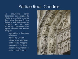 Pórtico Real. Chartres.
Las       arquivoltas     están
decoradas con ángeles la
interior y la exterior con las
siete artes liberales (y dos
símbolos zodiacales que no
cupieron       en     el   lado
izquierdo) combinadas con
figuras relativas del mundo
antiguo:
      •gramática y Prisciano
      o Donato
      •retórica y Cicerón
      •dialéctica y Aristóteles
      •aritmética y Pitágoras
      •geometría y Euclides
      •astronomía y Ptolomeo
      •música y Nicómaco.
 