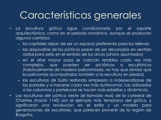 Características generales
•   La escultura gótica sigue condicionada por el soporte
    arquitectónico, como en el periodo románico, aunque se producen
    algunos cambios:
      – los capiteles dejan de ser un espacio preferente para los relieves
      – las arquivoltas de los pórticos pasan de ser decoradas en sentido
        radial para serlo en el sentido de los arcos (ahora apuntados)
      – en el altar mayor pasa se colocan retablos cada vez más
        complejos, que pueden ser pictóricos o escultóricos
        (habitualmente de madera policromada, no hay que olvidar que
        la policromía acompañaba también a la escultura en piedra)
      – las esculturas de bulto redondo empiezan a independizarse de
        las paredes y a hacerse cada vez más autónomas. Las adosadas
        a las columnas y parteluces se hacen más esbeltas y dinámicas.
•   Las esculturas del pórtico oeste (el llamado real) de la catedral de
    Chartres (hacia 1145) son el ejemplo más temprano del gótico, y
    significaron una revolución en el estilo y un modelo para
    generaciones de escultores, que parecen provenir de la región de
    Borgoña.
 