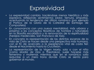 Expresividad
• La expresividad cambia, haciéndose menos hierática y más
  expresiva, reflejando sentimientos (dolor, ternura, simpatía),
  acentuando la tendencia del último románico (por ejemplo
  el Pórtico de la Gloria de la Catedral de Santiago de
  Compostela)
• En consonancia con una nueva mentalidad, más urbana y
  próxima a los conceptos filosóficos de hombre y naturaleza
  en la filosofía escolástica y la renovación de la espiritualidad
  (herejías medievales, San Francisco de Asís).
• En concreto la representación de las distintas escenas de la
  vida de Cristo se hacen desde una perspectiva más humana,
  con el fin de acercarlo a la experiencia vital de cada fiel:
  desde el Nacimiento hasta la Crucifixión.
• La representación de la Virgen María, sola o con el niño
  (como Madre de Dios o Theotokos), suele hacerse más
  femenina y maternal, mientras que en el románico solía
  reducirse a un mero trono donde Cristo se sienta para
  gobernar al mundo.
 