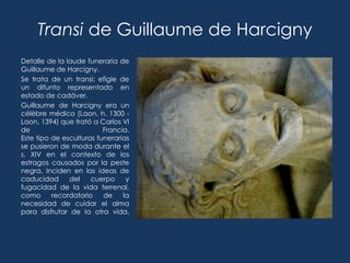 Transi de Guillaume de Harcigny
Detalle de la laude funeraria de
Guillaume de Harcigny.
Se trata de un transi: efigie de
un difunto representado en
estado de cadáver.
Guillaume de Harcigny era un
célèbre médico (Laon, h. 1300 -
Laon, 1394) que trató a Carlos VI
de                        Francia.
Este tipo de esculturas funerarias
se pusieron de moda durante el
s. XIV en el contexto de los
estragos causados por la peste
negra. Inciden en las ideas de
caducidad      del    cuerpo     y
fugacidad de la vida terrenal,
como      recordatorio    de    la
necesidad de cuidar el alma
para disfrutar de la otra vida.
 