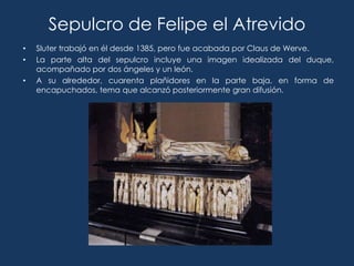 Sepulcro de Felipe el Atrevido
•   Sluter trabajó en él desde 1385, pero fue acabada por Claus de Werve.
•   La parte alta del sepulcro incluye una imagen idealizada del duque,
    acompañado por dos ángeles y un león.
•   A su alrededor, cuarenta plañidores en la parte baja, en forma de
    encapuchados, tema que alcanzó posteriormente gran difusión.
 