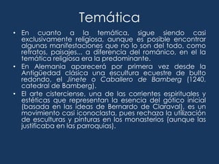 Temática
• En cuanto a la temática, sigue siendo casi
  exclusivamente religiosa, aunque es posible encontrar
  algunas manifestaciones que no lo son del todo, como
  retratos, paisajes... a diferencia del románico, en el la
  temática religiosa era la predominante.
• En Alemania aparecerá por primera vez desde la
  Antigüedad clásica una escultura ecuestre de bulto
  redondo, el Jinete o Caballero de Bamberg (1240,
  catedral de Bamberg).
• El arte cisterciense, una de las corrientes espirituales y
  estéticas que representan la esencia del gótico inicial
  (basada en las ideas de Bernardo de Claraval), es un
  movimiento casi iconoclasta, pues rechaza la utilización
  de esculturas y pinturas en los monasterios (aunque las
  justificaba en las parroquias).
 