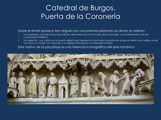 Catedral de Burgos.
                   Puerta de la Coronería
Sobre el dintel aparece San Miguel con una balanza pesando las almas; le rodean:
•   a la izquierda, unos demonios que intentan desnivelar a su favor el peso de los pecados, y los condenados que son
    conducidos al Infierno
•   a la derecha, una casita con la puerta abierta que representa la entrada al paraíso, en el que ya están unos nobles, un rey,
    una reina, un monje con capucha y un religioso franciscano, los bienaventurados.
Este motivo de la psicostasis es una herencia iconográfica del arte románico
 