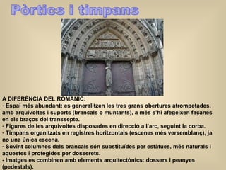 Pòrtics i timpans A DIFERÈNCIA DEL ROMÀNIC: Espai més abundant: es generalitzen les tres grans obertures atrompetades, amb arquivoltes i suports (brancals o muntants), a més s’hi afegeixen façanes en els braços del transsepte. Figures de les arquivoltes disposades en direcció a l’arc, seguint la corba. Timpans organitzats en registres horitzontals (escenes més versemblanç), ja no una única escena. Sovint columnes dels brancals són substituïdes per estàtues, més naturals i aquestes i protegides per dosserets. - Imatges es combinen amb elements arquitectònics: dossers i peanyes (pedestals). 