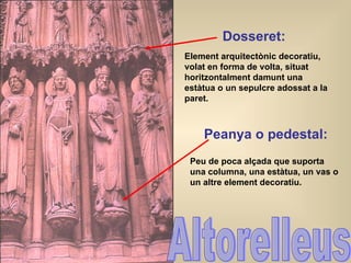 Altorelleus Dosseret : Element arquitectònic decoratiu, volat en forma de volta, situat horitzontalment damunt una estàtua o un sepulcre adossat a la paret. Peanya o pedestal: Peu de poca alçada que suporta una columna, una estàtua, un vas o un altre element decoratiu. 