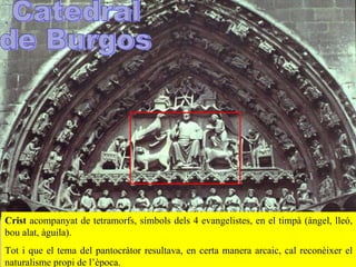 Crist   acompanyat de tetramorfs, símbols dels 4 evangelistes, en el timpà (ànge l , lleó, bou alat, àguila).  Tot i que el tema del pantocràtor resultava ,  en certa manera arcaic, cal reconèixer el naturalisme propi de l’època.  Catedral  de Burgos 