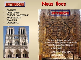 Nous llocs FAÇANES CRESTERIES  TORRES “XAPITELLS ” ARCBOTANTS  PINACLES  CIMBORIS… EXTERIORS INTERIORS Els murs deixen pas als vitralls en les grans obertures, i l’escultura es trasllada a: RETAULES CADIRAM DEL COR SEPULCRES  TRONES (PÚLPITOS) 