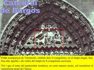 Crist   acompanyat de  T etramorfs, símbols dels 4 evangelistes, en el timpà (ànge l , lleó, bou alat, àguila) , i als vèrtex del timpà els 4 evangelistes escrivans .  Tot i que el tema del pantocràtor resultava ,  en certa manera arcaic, cal reconèixer el naturalisme propi de l’època.  Catedral  de Burgos 