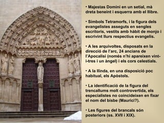 Majestas Domini en un setial, mà dreta beneint i esquerra amb el llibre. Símbols Tetramorfs, i la figura dels evangelistes asseguts en sengles escritoris, vestits amb hàbit de monjo i escrivint llurs respectius evangelis. A les arquivoltes, disposats en la direcció de l’arc, 24 ancians de l’Apocalisi (només n’hi apareixen vint-i-tres i un àngel) i els cors celestials. A la llinda, en una disposició poc habitual, els Apòstols. La identificació de la figura del trencallums molt controvertida, els especialistes no coincideixen en fixar el nom del bisbe (Maurici?). Les figures del brancals són posteriors (ss. XVII i XIX). 