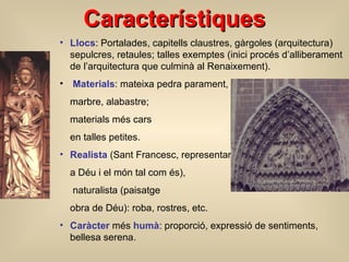 Característiques Llocs : Portalades, capitells  claustres , gàrgoles  (arquitectura)   sepulcres, retaules;  talles exempt e s  (inici procés d’alliberament de l’arquitectura que culminà al Renaixement) . Materials : mateixa pedra parament,  marbre, alabastre;  materials més cars  en talles petites. Realista  (Sant Francesc, representar a Déu i el món tal com és),   naturalista  (paisatge obra de Déu) : roba,   rostres, etc. Caràcter  més  humà : proporció, expressió de sentiments, bellesa serena. 