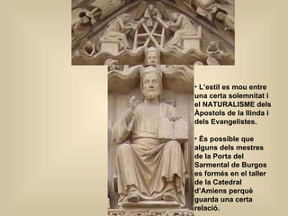 L’estil es mou entre una certa solemnitat i el NATURALISME dels Àpostols de la llinda i dels Evangelistes. És possible que alguns dels mestres de la Porta del Sarmental de Burgos es formés en el taller de la Catedral d’Amiens perquè guarda una certa relació. 