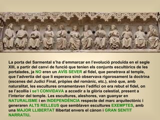 La porta del Sarmental s’ha d’emmarcar en l’evolució produïda en el segle XIII, a partir del canvi de funció que tenien els conjunts escultòrics de les portalades, ja  NO  eren un  AVÍS SEVER  al fidel, que penetrava al temple, que l’advertia del que li esperava sinó observava rigorosament la doctrina (escenes del Judici Final, pròpies del romànic, etc.), sinó que, amb naturalitat, les escultures ornamentaven l’edifici on era rebut el fidel, on se l’acollia i  se’l CONVIDAVA  a accedir a la glòria celestial, present a l’interior del temple. Les escultures, aleshores, van guanyar en  NATURALISME  i en  INDEPENDÈNCIA  respecte del marc arquitectònic i generaren  ALTS RELLEUS  que semblaven escultures  EXEMPTES , amb una  MAJOR LLIBERTAT  llibertat envers el cànon i  GRAN SENTIT NARRATIU . 