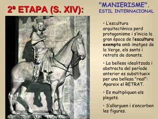 2ª ETAPA (S. XIV): &quot;MANIERISME&quot;.  ESTIL INTERNACIONAL L’escultura arquitectònica perd protagonisme i s’inicia la gran època de l’ escultura exempta  amb imatges de la Verge, els sants i retrats de donants. La bellesa idealitzada i abstracta del període anterior es substitueix per una bellesa &quot;real&quot;: Apareix el RETRAT. Es multipliquen els plegats. S’allarguen i s’encorben les figures. 