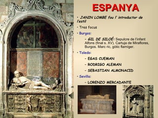 ESPANYA JANIN LOMBE fou l’ introductor de l’estil Tres focus Burgos :  GIL DE SILOÉ:  Sepulcre de l’infant Alfons (final s. XV). Cartuja de Miraflores, Burgos. Marc ric, gòtic flamíger. Toledo :  EGAS CUEMAN RODRIGO ALEMAN   SEBASTIAN ALMONACID Sevilla : LORENZO MERCADANTE 
