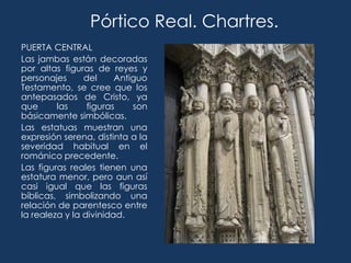 Pórtico Real. Chartres.
PUERTA CENTRAL
Las jambas están decoradas
por altas figuras de reyes y
personajes      del     Antiguo
Testamento, se cree que los
antepasados de Cristo, ya
que      las     figuras    son
básicamente simbólicas.
Las estatuas muestran una
expresión serena, distinta a la
severidad habitual en el
románico precedente.
Las figuras reales tienen una
estatura menor, pero aun así
casi igual que las figuras
bíblicas, simbolizando una
relación de parentesco entre
la realeza y la divinidad.
 