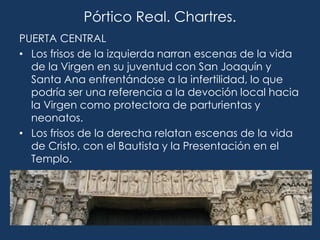 Pórtico Real. Chartres.
PUERTA CENTRAL
• Los frisos de la izquierda narran escenas de la vida
  de la Virgen en su juventud con San Joaquín y
  Santa Ana enfrentándose a la infertilidad, lo que
  podría ser una referencia a la devoción local hacia
  la Virgen como protectora de parturientas y
  neonatos.
• Los frisos de la derecha relatan escenas de la vida
  de Cristo, con el Bautista y la Presentación en el
  Templo.
 
