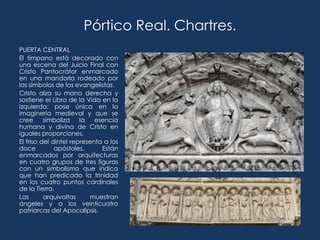 Pórtico Real. Chartres.
PUERTA CENTRAL
El tímpano está decorado con
una escena del Juicio Final con
Cristo Pantocrátor enmarcado
en una mandorla rodeado por
los símbolos de los evangelistas.
Cristo alza su mano derecha y
sostiene el Libro de la Vida en la
izquierda; pose única en la
imaginería medieval y que se
cree      simboliza    la   esencia
humana y divina de Cristo en
iguales proporciones.
El friso del dintel representa a los
doce          apóstoles.      Están
enmarcados por arquitecturas
en cuatro grupos de tres figuras
con un simbolismo que indica
que han predicado la trinidad
en los cuatro puntos cardinales
de la Tierra.
Las       arquivoltas     muestran
ángeles y a los veinticuatro
patriarcas del Apocalipsis.
 