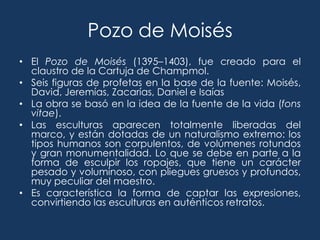 Pozo de Moisés
• El Pozo de Moisés (1395–1403), fue creado para el
  claustro de la Cartuja de Champmol.
• Seis figuras de profetas en la base de la fuente: Moisés,
  David, Jeremías, Zacarías, Daniel e Isaías
• La obra se basó en la idea de la fuente de la vida (fons
  vitae).
• Las esculturas aparecen totalmente liberadas del
  marco, y están dotadas de un naturalismo extremo: los
  tipos humanos son corpulentos, de volúmenes rotundos
  y gran monumentalidad. Lo que se debe en parte a la
  forma de esculpir los ropajes, que tiene un carácter
  pesado y voluminoso, con pliegues gruesos y profundos,
  muy peculiar del maestro.
• Es característica la forma de captar las expresiones,
  convirtiendo las esculturas en auténticos retratos.
 