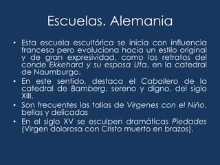 Escuelas. Alemania
• Esta escuela escultórica se inicia con influencia
  francesa pero evoluciona hacia un estilo original
  y de gran expresividad, como los retratos del
  conde Ekkehard y su esposa Uta, en la catedral
  de Naumburgo.
• En este sentido, destaca el Caballero de la
  catedral de Bamberg, sereno y digno, del siglo
  XIII.
• Son frecuentes las tallas de Vírgenes con el Niño,
  bellas y delicadas
• En el siglo XV se esculpen dramáticas Piedades
  (Virgen dolorosa con Cristo muerto en brazos).
 