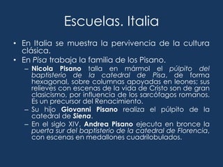 Escuelas. Italia
• En Italia se muestra la pervivencia de la cultura
  clásica.
• En Pisa trabaja la familia de los Pisano.
  – Nicola Pisano talla en mármol el púlpito del
    baptisterio de la catedral de Pisa, de forma
    hexagonal, sobre columnas apoyadas en leones; sus
    relieves con escenas de la vida de Cristo son de gran
    clasicismo, por influencia de los sarcófagos romanos.
    Es un precursor del Renacimiento.
  – Su hijo Giovanni Pisano realiza el púlpito de la
    catedral de Siena.
  – En el siglo XIV, Andrea Pisano ejecuta en bronce la
    puerta sur del baptisterio de la catedral de Florencia,
    con escenas en medallones cuadrilobulados.
 