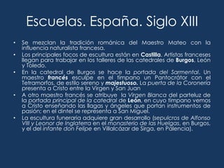 Escuelas. España. Siglo XIII
•   Se mezclan la tradición románica del Maestro Mateo con la
    influencia naturalista francesa.
•   Los principales focos de escultura están en Castilla. Artistas franceses
    llegan para trabajar en los talleres de las catedrales de Burgos, León
    y Toledo.
•   En la catedral de Burgos se hace la portada del Sarmental. Un
    maestro francés esculpe en el tímpano un Pantocrátor con el
    Tetramorfos, de estilo sereno y majestuoso. La puerta de la Coronería
    presenta a Cristo entre la Virgen y San Juan
•   A otro maestro francés se atribuye la Virgen Blanca del parteluz de
    la portada principal de la catedral de León, en cuyo tímpano vemos
    a Cristo enseñando las llagas y ángeles que portan instrumentos de
    pasión; en el dintel se representa a San Miguel.
•   La escultura funeraria adquiere gran desarrollo (sepulcros de Alfonso
    VIII y Leonor de Inglaterra en el monasterio de las Huelgas, en Burgos,
    y el del infante don Felipe en Villalcázar de Sirga, en Palencia).
 