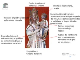Claseshistoria
Historia del Arte
© 2006 Guillermo Méndez Zapata
Virgen Blanca.
Catedral de Toledo
Comunicación madre e hijo :
mano derecha de la virgen en pecho
del niño,mano derecha del niño toca
la barbilla de la Virgen. Miradas
entrecruzadas
Formas anatómicas
insinuadas bajo
ropajes
Realizado en piedra (alabastro)
policromada y dorada
Drapeados (pliegues)
más naturales, se quiebran
de forma menos brusca y
se redondean sus aristas
El niño es más humano,
se gira
Estaba situada en el
coro de la catedral
Ruptura del frontalismo
con el contrapposto,
reforzado con el giro
de los pliegues
 
