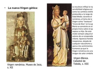 La escultura refleja la nue
sensibilidad religiosa así
como los cambios estétic
producidos a lo largo de l
Edad Media. durante el
románico, el tema de la
Virgen como “teotocos” o
"trono de Dios" en la que
María se convierte en el
propio trono sobre el que
reposa su Hijo. De este
modo siempre adquiría lo
valores de un emperador
infante. Aparecía hierátic
inexpresiva, alejada de
cualquier naturalismo y
ajena a los sentimientos
humanos ya que la
Virgen románica era una
imagen de valor simbólic
 