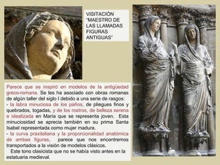 VISITACIÓN
                                     “MAESTRO DE
                                     LAS LLAMADAS
                                     FIGURAS
                                     ANTIGUAS”




Parece que se inspiró en modelos de la antigüedad
greco-romana. Se les ha asociado con obras romanas
de algún taller del siglo I debido a una serie de rasgos:
- la labra minuciosa de los paños, de pliegues finos y
quebrados, togadas, y de los rostros, de belleza serena
e idealizada en María que se representa joven. Esta
minuciosidad se aprecia también en su prima Santa
Isabel representada como mujer madura.
- la curva praxiteliana y la proporcionalidad anatómica
de ambas figuras,         parece que nos encontremos
transportados a la visión de modelos clásicos.
  Este tono clasicista que no se había visto antes en la
estatuaria medieval.
 