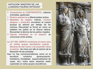 VISITACIÓN “MAESTRO DE LAS
LLAMADAS FIGURAS ANTIGUAS”

 Composición en CONTRAPOSTO, cabezas
  inclinadas, gesticulan.
 Rostros expresivos y diferenciados ambos.
 Modelado de ropajes: intenso, muchos
  pliegues y profundos envuelven el cuerpo
  aunque se adivina por debajo de los
  mismos. Recuerdan la forma en como se
  trataban los paños en la Grecia clásica.
  Recuerdan la técnica de los paños mojados
 Figuras insertadas en un espacio: se
  comunican entre ambas.

La LEY DEL MARCO condiciona el canon pero
   en ambos grupos escultóricos quieren
   liberarse de ese marco y se proyectan hacia
   el exterior. Se inicia con ello el camino de la
   liberación de las portadas.
Aquí no hay convencionalismos como en la
   escultura       románica        (jerarquización,
   hieratismo, frontalidad, esquematización de
   ropas, etc.) todos estos aspectos están
   superados en estos grupos escultóricos.
 