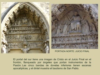 PORTADA NORTE: JUICIO FINAL


El portal del sur tiene una imagen de Cristo en el Juicio Final en el
frontón, flanqueado por ángeles que portan instrumentos de la
Pasión. Las cinco bandas de dovelas inferiores tienen escenas
apocalípticas, y el dintel muestra el bautismo de San Pablo.
 