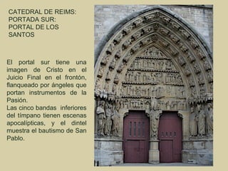 CATEDRAL DE REIMS:
PORTADA SUR:
PORTAL DE LOS
SANTOS



El portal sur tiene una
imagen de Cristo en el
Juicio Final en el frontón,
flanqueado por ángeles que
portan instrumentos de la
Pasión.
Las cinco bandas inferiores
del tímpano tienen escenas
apocalípticas, y el dintel
muestra el bautismo de San
Pablo.
 