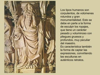 Los tipos humanos son
corpulentos, de volúmenes
rotundos y gran
monumentalidad. Esto se
debe en parte a la forma
de esculpir los ropajes,
que tiene un carácter
pesado y voluminoso con
pliegues gruesos y
profundos, muy peculiar
del maestro.
Es característica también
la forma de captar las
expresiones, convirtiendo
las esculturas en
auténticos retratos.
 