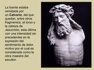 La fuente estaba
rematada por
un Calvario, del que
quedan, entre otros
fragmentos, el torso y
la cabeza de
Jesucristo, esta última
con una intensidad sin
precedentes en la
expresión del
sentimiento de dolor,
motivo por el cual es
considerada como la
obra maestra del
escultor.
 