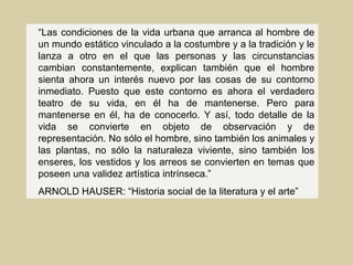 “Las condiciones de la vida urbana que arranca al hombre de
un mundo estático vinculado a la costumbre y a la tradición y le
lanza a otro en el que las personas y las circunstancias
cambian constantemente, explican también que el hombre
sienta ahora un interés nuevo por las cosas de su contorno
inmediato. Puesto que este contorno es ahora el verdadero
teatro de su vida, en él ha de mantenerse. Pero para
mantenerse en él, ha de conocerlo. Y así, todo detalle de la
vida se convierte en objeto de observación y de
representación. No sólo el hombre, sino también los animales y
las plantas, no sólo la naturaleza viviente, sino también los
enseres, los vestidos y los arreos se convierten en temas que
poseen una validez artística intrínseca.”
ARNOLD HAUSER: “Historia social de la literatura y el arte”
 