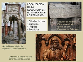LOCALIZACIÓN
                                DE LA
                                ESCULTURA EN
                                EL INTERIOR DE
                                LOS TEMPLOS

                                
                                  Sillerías de coro   Sepulcro de Fernán
                                
                                  Capiteles           Pérez de Andrade.
                                
                                  Púlpitos            Iglesia de San
                                
                                  Sepulcros           Francisco de Betanzos




Nicola Pisano: púlpito del
baptisterio. Catedral de Pisa



        Detalle de la sillería del coro
        de la Catedral de Astorga
 
