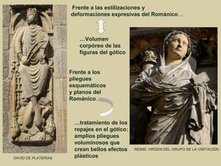 Frente a las estilizaciones y
                     deformaciones expresivas del Románico…



                        …Volumen
                        corpóreo de las
                        figuras del gótico


                     Frente a los
                     pliegues
                     esquemáticos
                     y planos del
                     Románico.



                      …tratamiento de los
                      ropajes en el gótico:
                      amplios pliegues
                      voluminosos que
                      crean bellos efectos    REIMS: VIRGEN DEL GRUPO DE LA VISITACIÓN

DAVID DE PLATERÍAS    plásticos
 