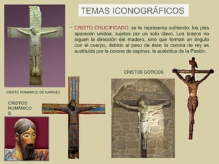 TEMAS ICONOGRÁFICOS
                                CRISTO CRUCIFICADO: se le representa sufriendo; los pies
                                 aparecen unidos, sujetos por un solo clavo. Los brazos no
                                 siguen la dirección del madero, sino que forman un ángulo
                                 con el cuerpo, debido al peso de éste; la corona de rey es
                                 sustituida por la corona de espinas, la auténtica de la Pasión.



                                                        CRISTOS GÓTICOS



CRISTO ROMÁNICO DE CARRIZO


CRISTOS
ROMÁNICO
S
 