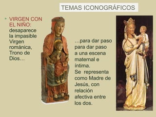 TEMAS ICONOGRÁFICOS
   VIRGEN CON
    EL NIÑO:
    desaparece
    la impasible
    Virgen            …para dar paso
    románica,         para dar paso
    Trono de          a una escena
    Dios…             maternal e
                      íntima.
                      Se representa
                      como Madre de
                      Jesús, con
                      relación
                      afectiva entre
                      los dos.
 