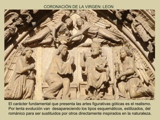 CORONACIÓN DE LA VIRGEN: LEON




El carácter fundamental que presenta las artes figurativas góticas es el realismo.
Por lenta evolución van desapareciendo los tipos esquemáticos, estilizados, del
románico para ser sustituidos por otros directamente inspirados en la naturaleza.
 