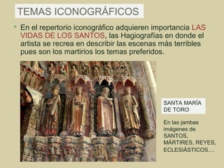 TEMAS ICONOGRÁFICOS
   En el repertorio iconográfico adquieren importancia LAS
    VIDAS DE LOS SANTOS, las Hagiografías en donde el
    artista se recrea en describir las escenas más terribles
    pues son los martirios los temas preferidos.




                                               SANTA MARÍA
                                               DE TORO

                                               En las jambas
                                               imágenes de
                                               SANTOS,
                                               MÁRTIRES, REYES,
                                               ECLESIÁSTICOS…
 